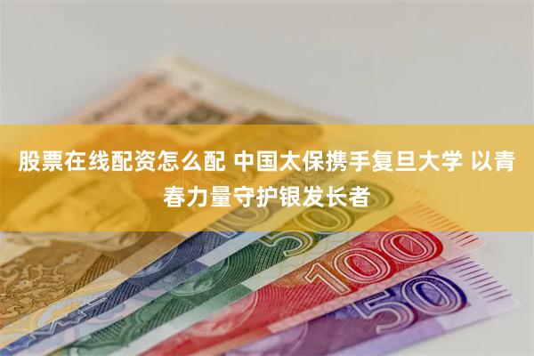 股票在线配资怎么配 中国太保携手复旦大学 以青春力量守护银发长者