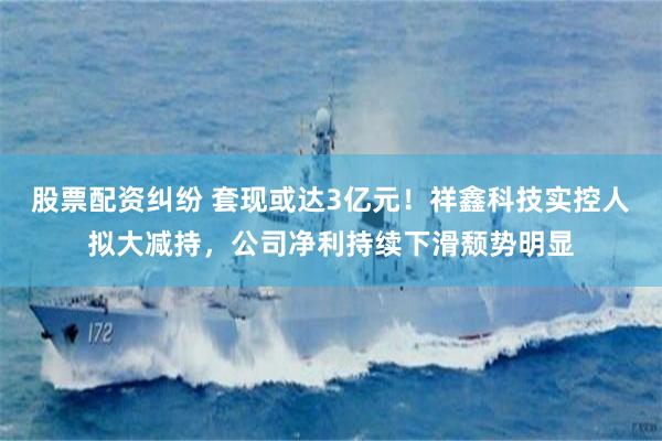 股票配资纠纷 套现或达3亿元！祥鑫科技实控人拟大减持，公司净利持续下滑颓势明显
